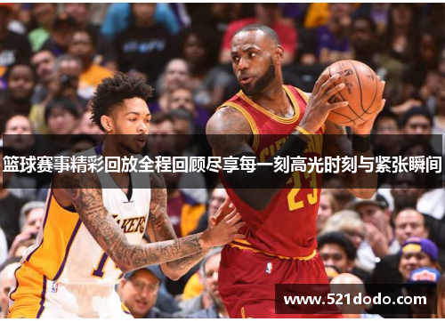 篮球赛事精彩回放全程回顾尽享每一刻高光时刻与紧张瞬间