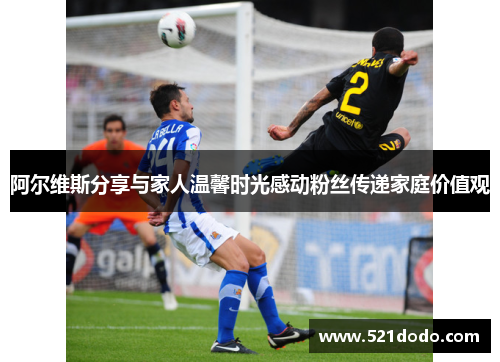 阿尔维斯分享与家人温馨时光感动粉丝传递家庭价值观