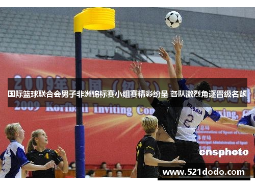 国际篮球联合会男子非洲锦标赛小组赛精彩纷呈 各队激烈角逐晋级名额