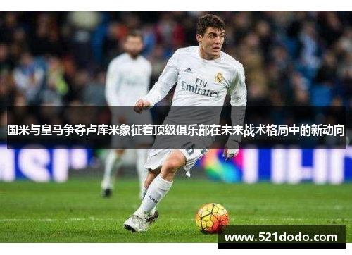 国米与皇马争夺卢库米象征着顶级俱乐部在未来战术格局中的新动向